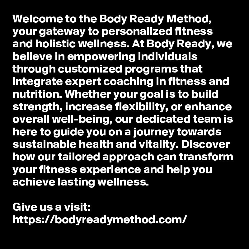 Welcome to the Body Ready Method, your gateway to personalized fitness and holistic wellness. At Body Ready, we believe in empowering individuals through customized programs that integrate expert coaching in fitness and nutrition. Whether your goal is to build strength, increase flexibility, or enhance overall well-being, our dedicated team is here to guide you on a journey towards sustainable health and vitality. Discover how our tailored approach can transform your fitness experience and help you achieve lasting wellness.

Give us a visit: https://bodyreadymethod.com/