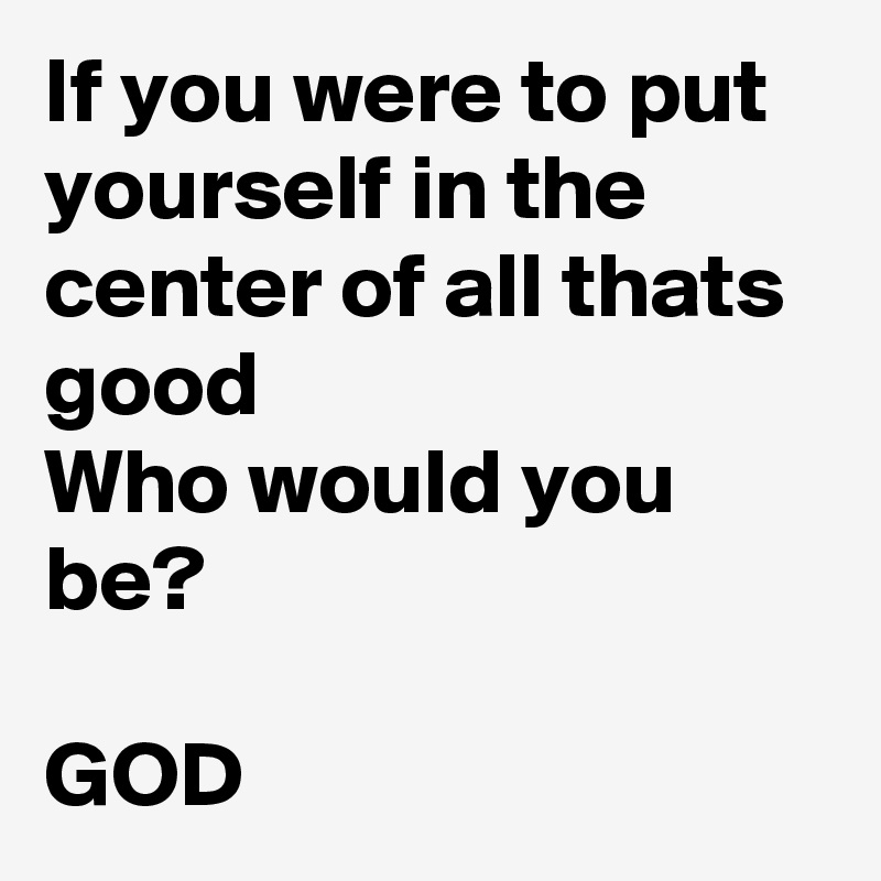 If you were to put yourself in the center of all thats good 
Who would you be?
 
GOD