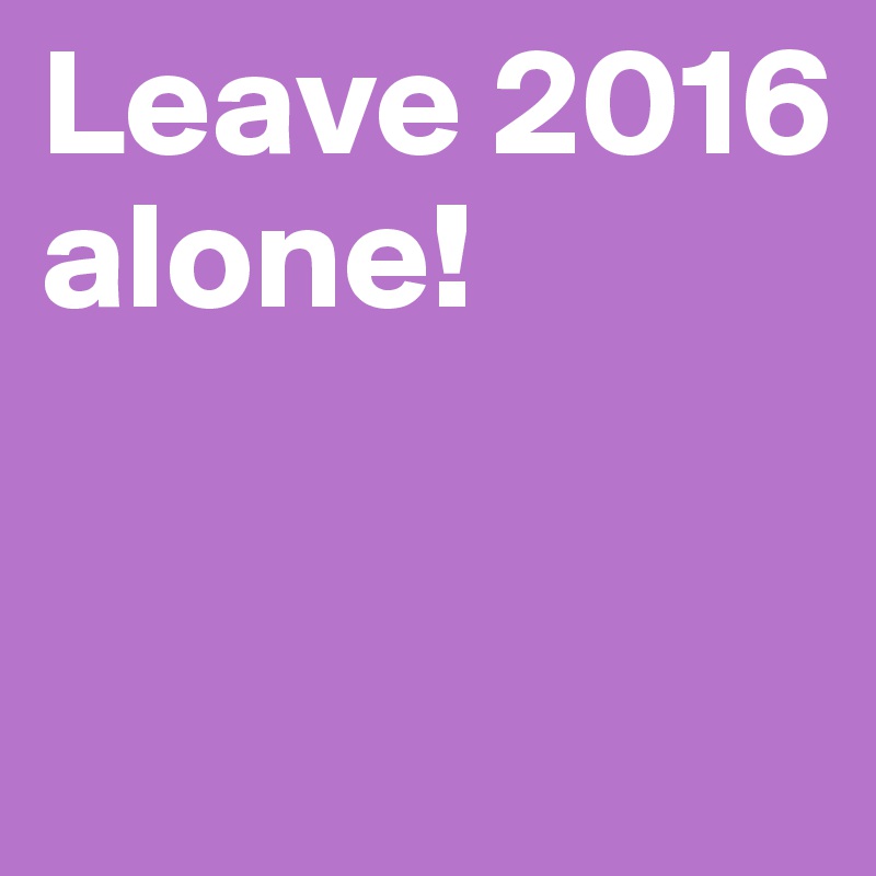Leave 2016 alone!


