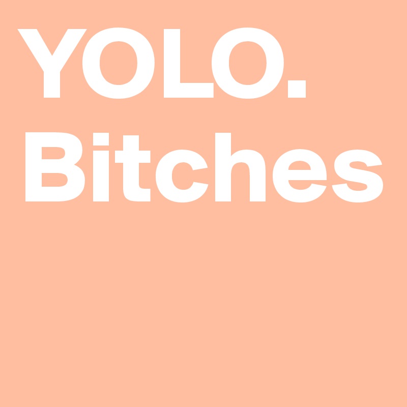 YOLO. 
Bitches