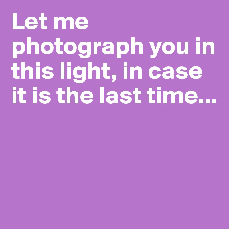 Let me photograph you in this light, in case it is the last time...



