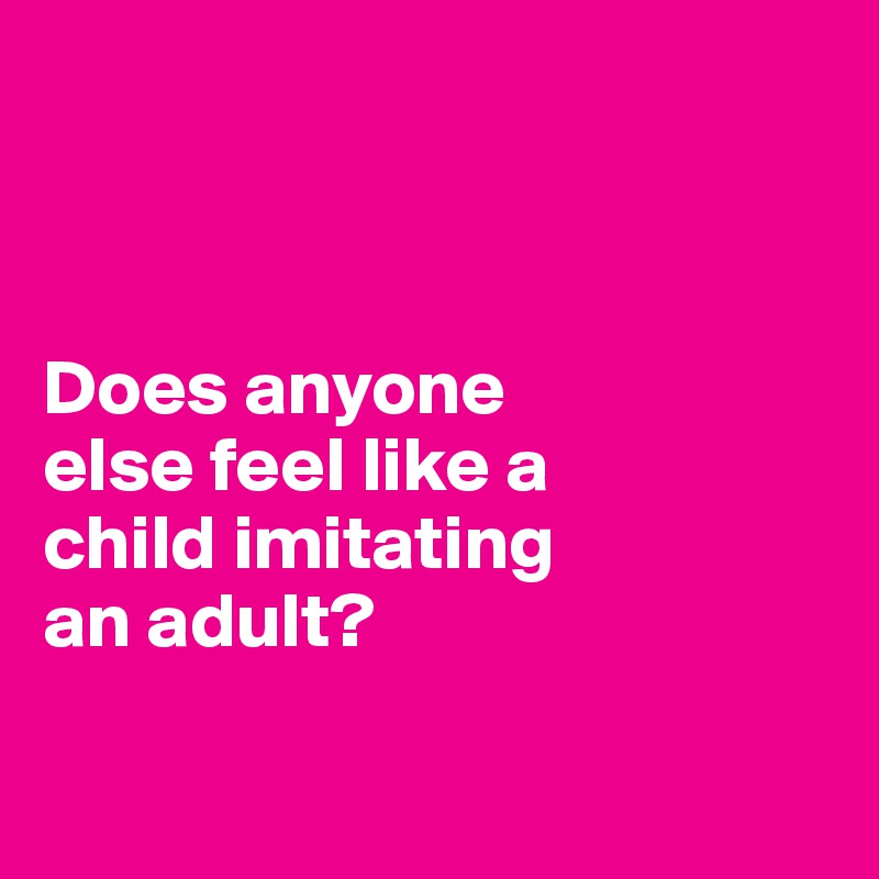 



Does anyone 
else feel like a 
child imitating 
an adult?

