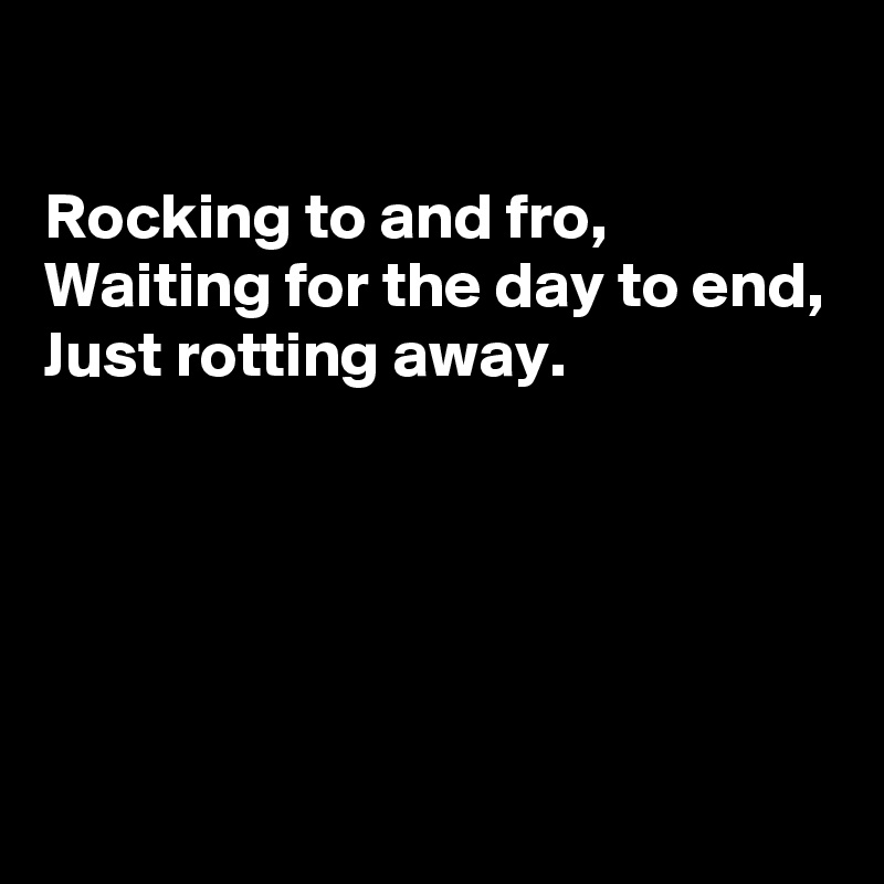 

Rocking to and fro, 
Waiting for the day to end,
Just rotting away.





