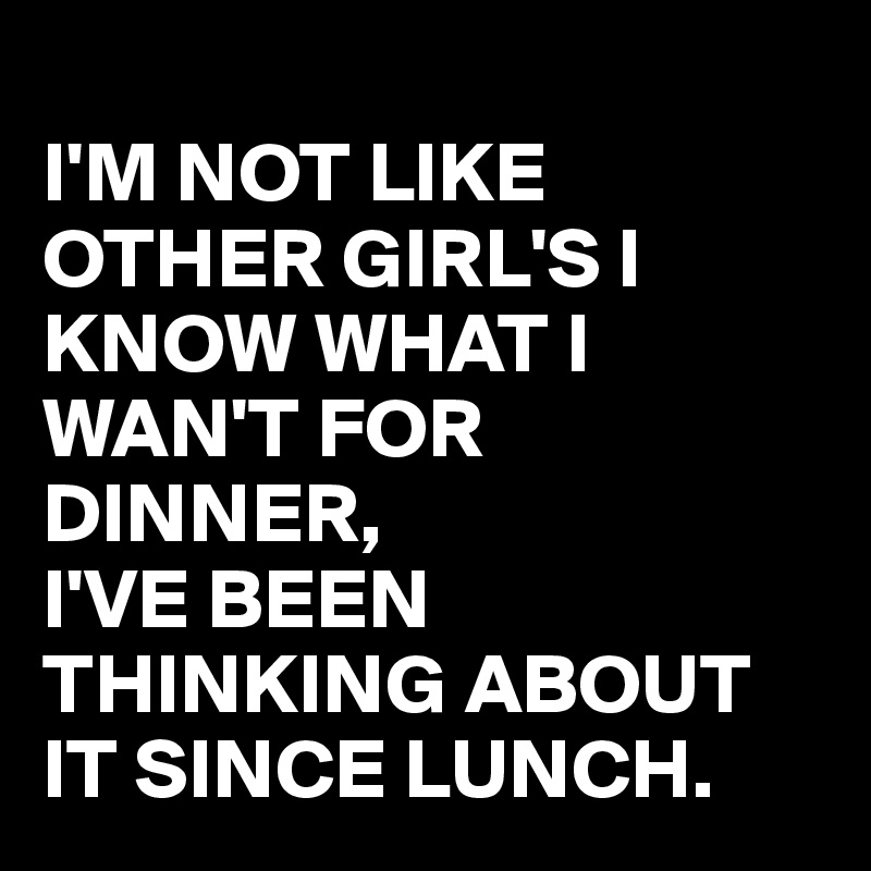 
I'M NOT LIKE OTHER GIRL'S I KNOW WHAT I WAN'T FOR DINNER,
I'VE BEEN THINKING ABOUT IT SINCE LUNCH.