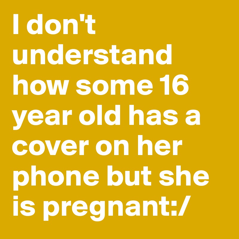 I don't understand how some 16 year old has a cover on her phone but she is pregnant:/ 