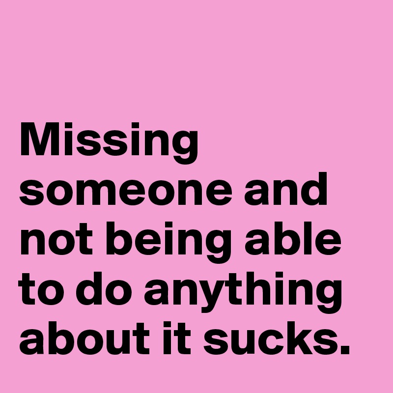 

Missing someone and not being able to do anything about it sucks.