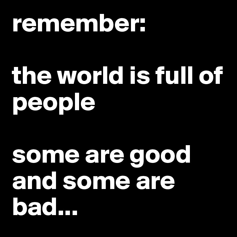 remember: 

the world is full of people

some are good and some are bad...