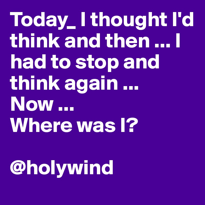 Today_ I thought I'd think and then ... I had to stop and think again ...
Now ...
Where was I?

@holywind