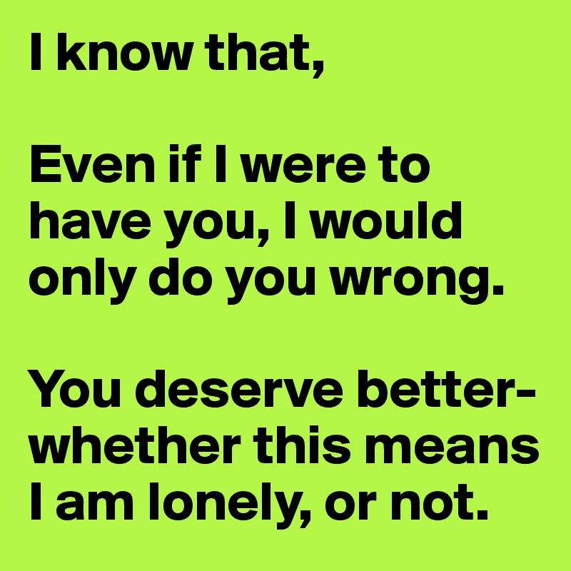 I know that,

Even if I were to have you, I would only do you wrong.

You deserve better- 
whether this means I am lonely, or not.
