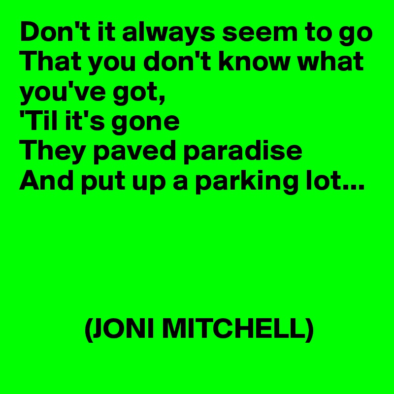 Don't it always seem to go
That you don't know what you've got, 
'Til it's gone
They paved paradise 
And put up a parking lot...




           (JONI MITCHELL)