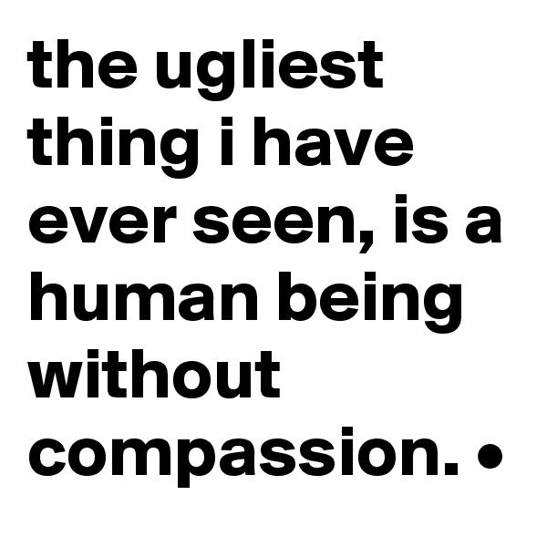 the ugliest thing i have ever seen, is a human being without compassion. •
