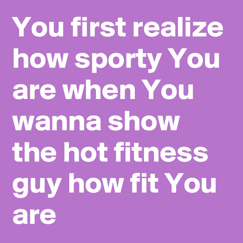 You first realize how sporty You are when You wanna show the hot fitness guy how fit You are