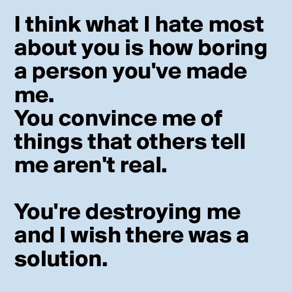 I think what I hate most about you is how boring a person you've made me. 
You convince me of things that others tell me aren't real.

You're destroying me and I wish there was a solution.