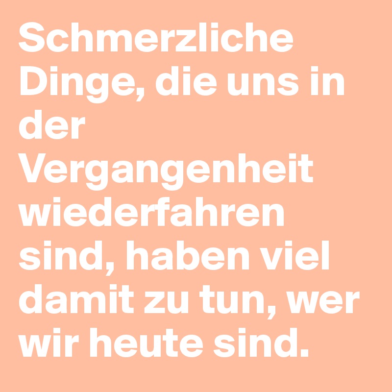 Schmerzliche Dinge, die uns in der Vergangenheit wiederfahren sind, haben viel damit zu tun, wer wir heute sind.