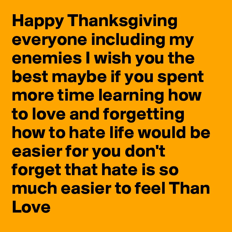 Happy Thanksgiving everyone including my enemies I wish you the best maybe if you spent more time learning how to love and forgetting how to hate life would be easier for you don't forget that hate is so much easier to feel Than Love
