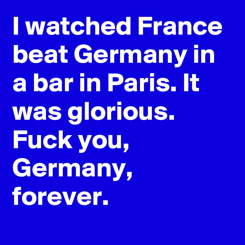I watched France beat Germany in a bar in Paris. It was glorious. Fuck you, Germany, forever.