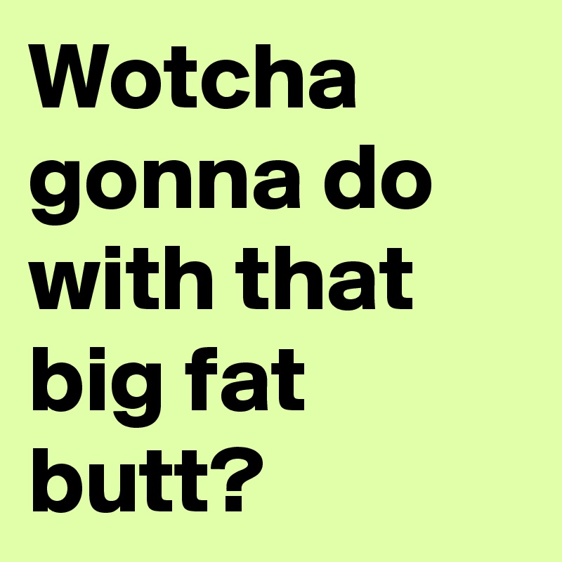 Wotcha gonna do with that big fat butt?