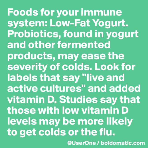 Foods for your immune system: Low-Fat Yogurt.
Probiotics, found in yogurt and other fermented products, may ease the severity of colds. Look for labels that say "live and active cultures" and added vitamin D. Studies say that those with low vitamin D levels may be more likely to get colds or the flu.