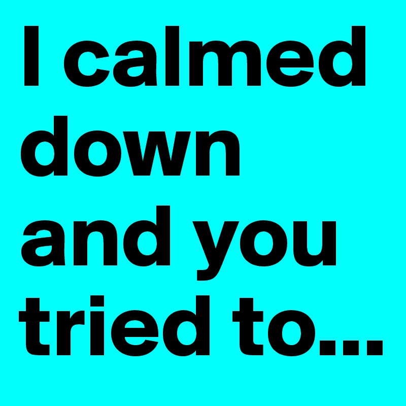 I calmed down
and you tried to...