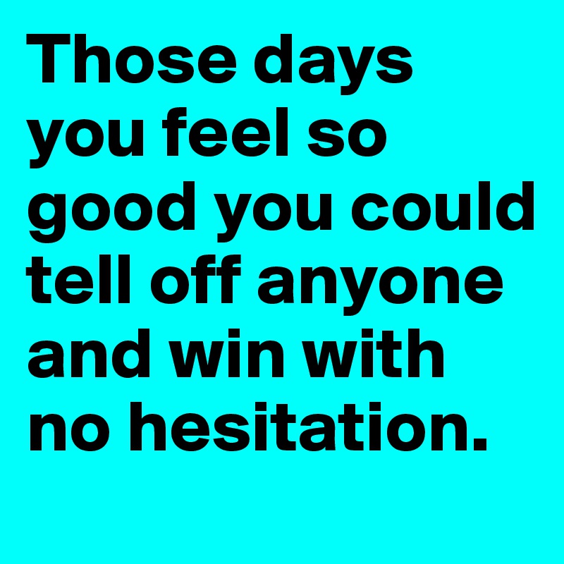 Those days you feel so good you could tell off anyone and win with no hesitation. 