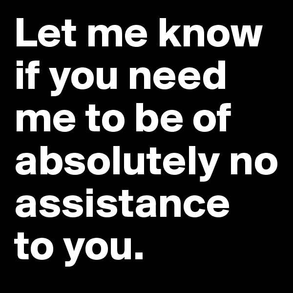 Let me know if you need me to be of absolutely no assistance to you.