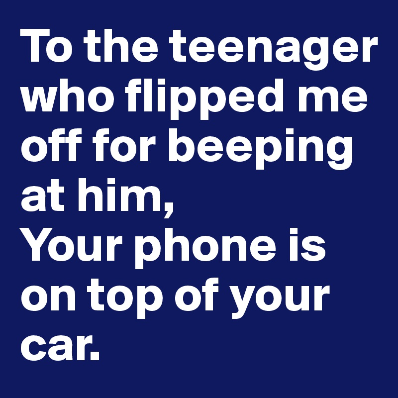 To the teenager who flipped me off for beeping at him,
Your phone is on top of your car.