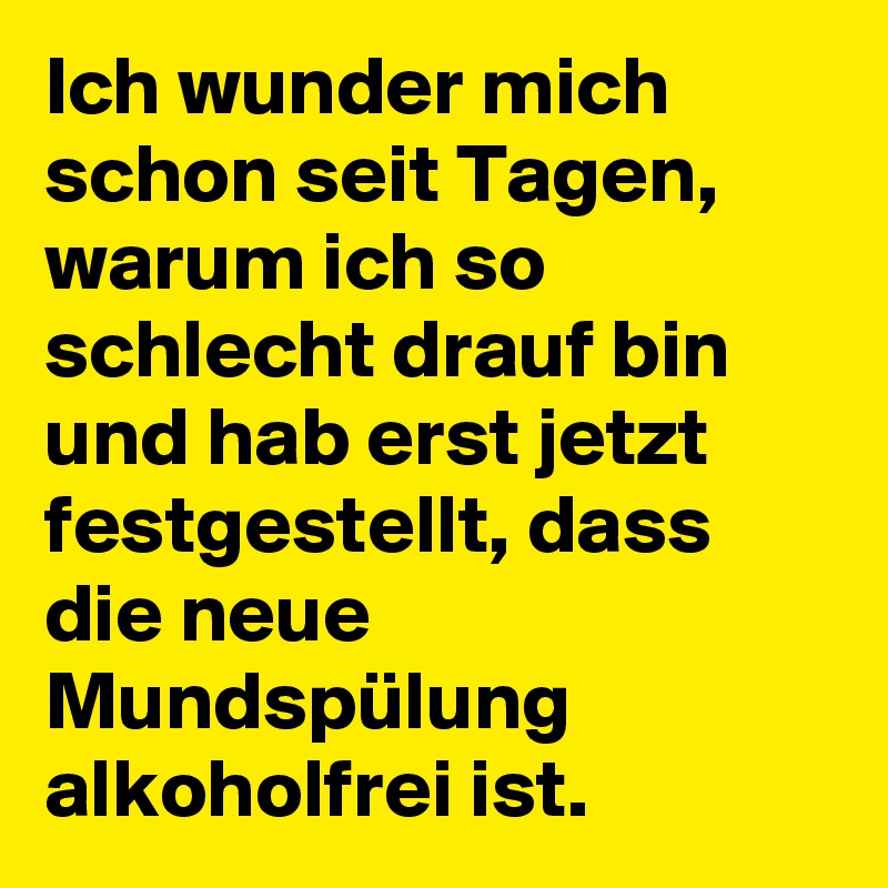 Ich wunder mich schon seit Tagen, warum ich so schlecht drauf bin und hab erst jetzt festgestellt, dass die neue Mundspülung alkoholfrei ist.