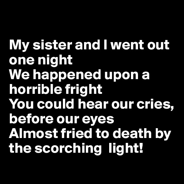 

My sister and I went out one night
We happened upon a horrible fright
You could hear our cries, before our eyes
Almost fried to death by the scorching  light!

