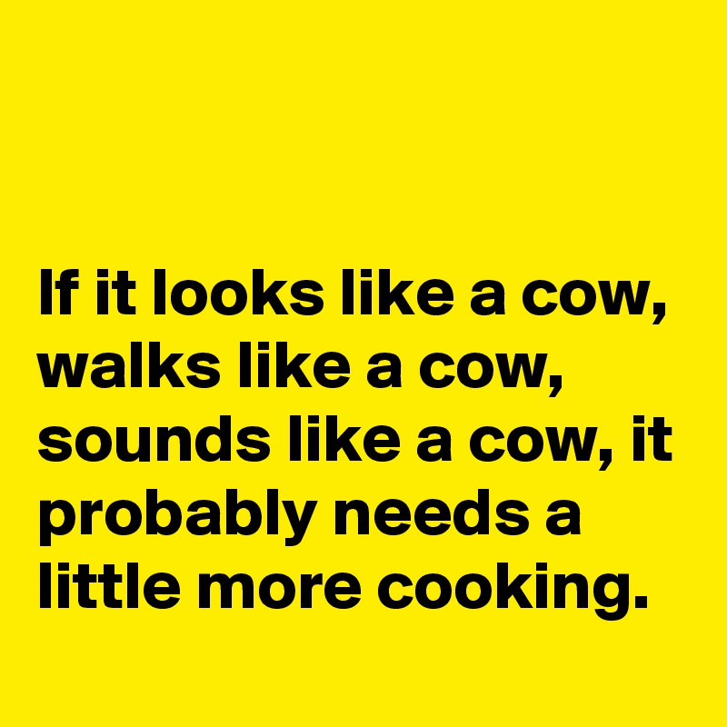 


If it looks like a cow, walks like a cow, sounds like a cow, it probably needs a little more cooking.