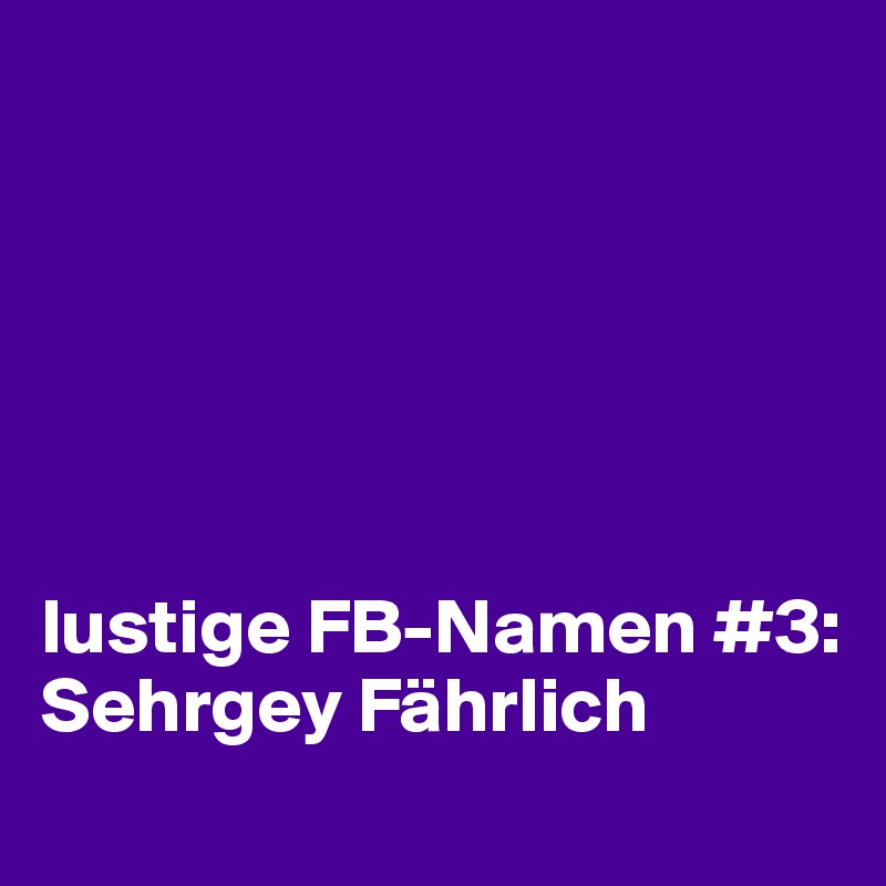 






lustige FB-Namen #3: 
Sehrgey Fährlich