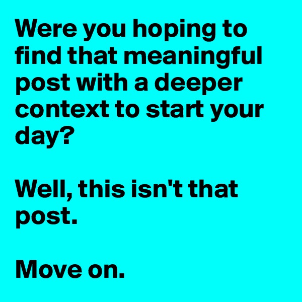 Were you hoping to find that meaningful post with a deeper context to start your day?

Well, this isn't that post. 

Move on.