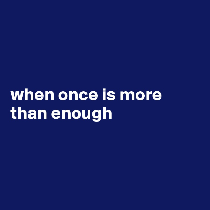 



when once is more than enough



