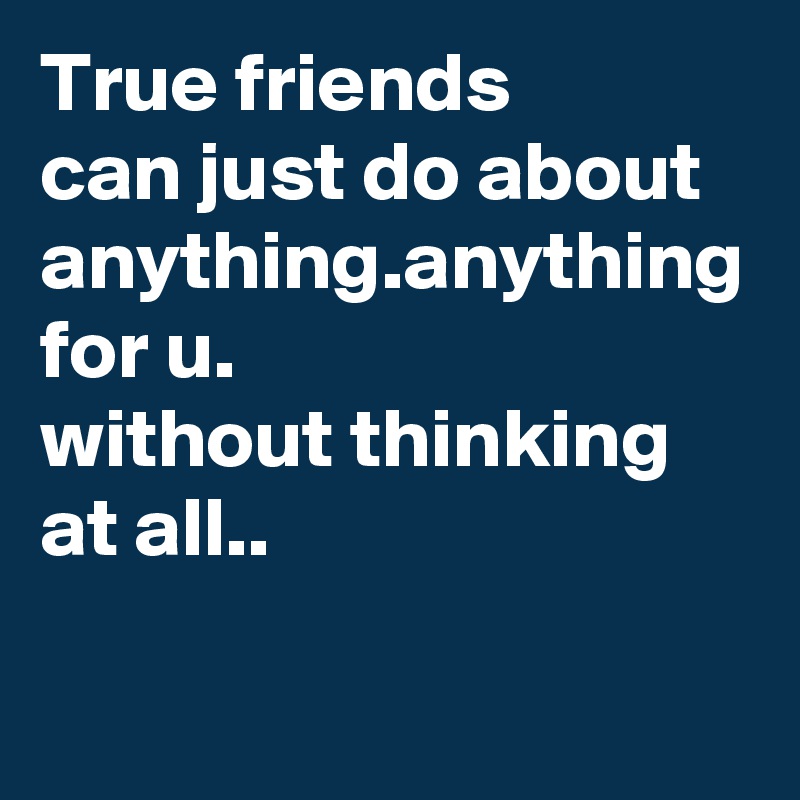 True friends 
can just do about anything.anything for u.
without thinking at all..
