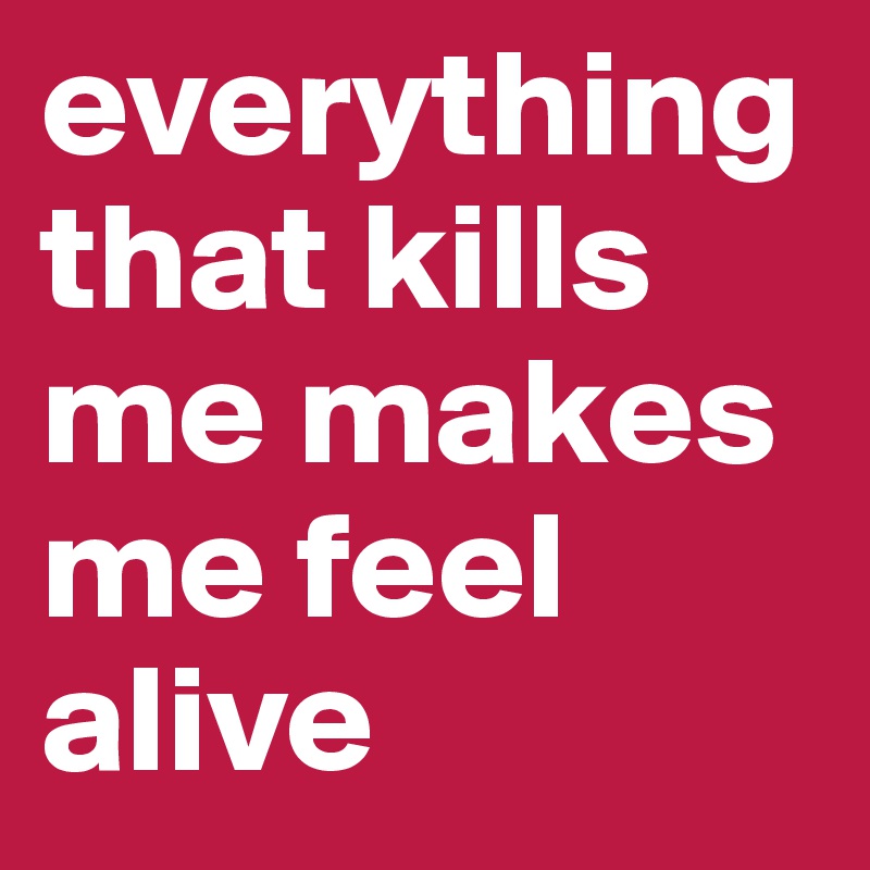 everything that kills me makes me feel alive