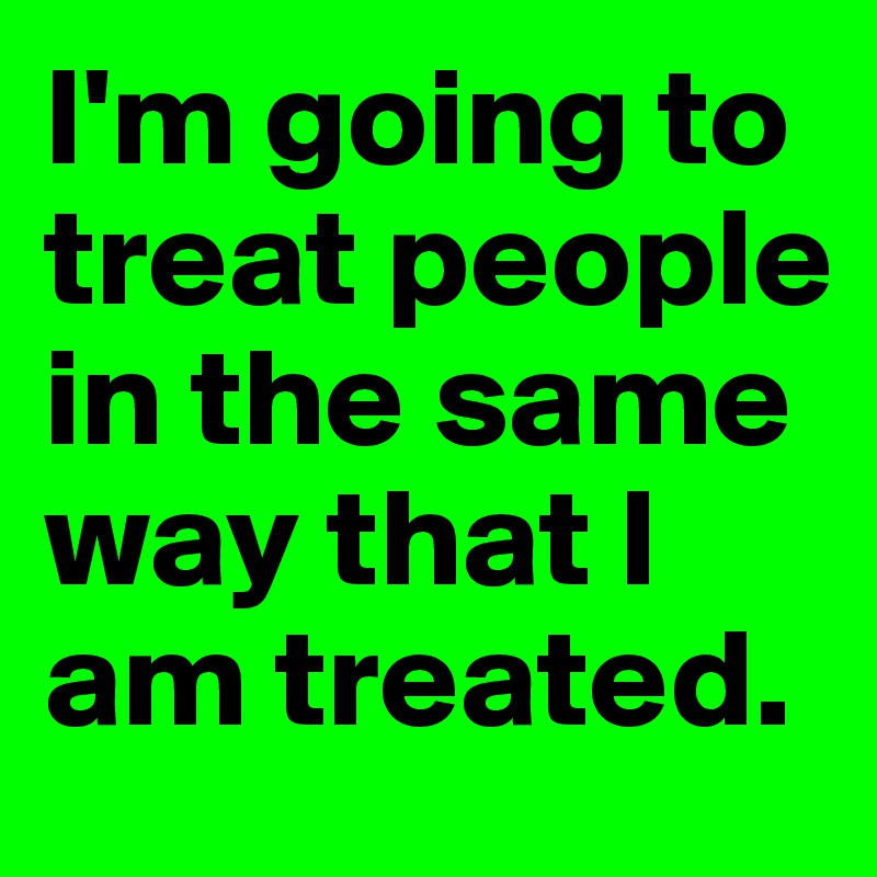 I'm going to treat people in the same way that I am treated.