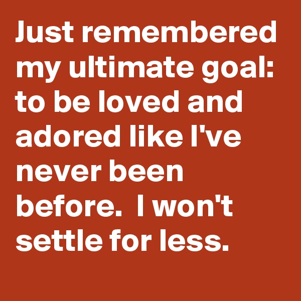Just remembered my ultimate goal: to be loved and adored like I've never been before.  I won't settle for less.