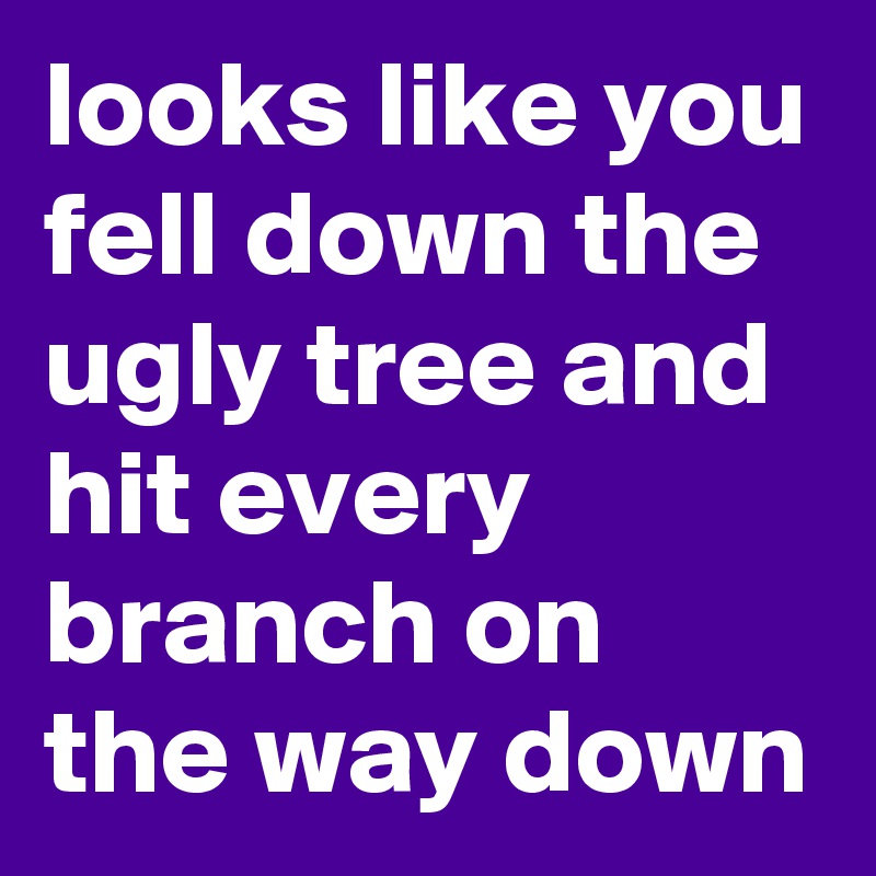 looks like you fell down the ugly tree and hit every branch on the way down