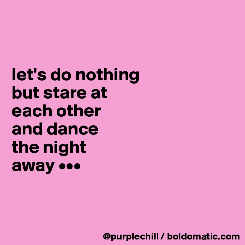 


let's do nothing 
but stare at 
each other 
and dance 
the night 
away •••



