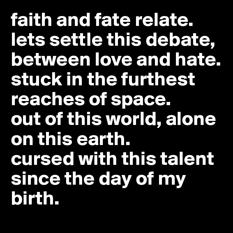 faith and fate relate. lets settle this debate, between love and hate.
stuck in the furthest reaches of space.
out of this world, alone on this earth.
cursed with this talent since the day of my birth.