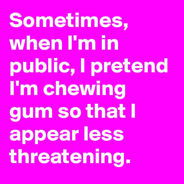 Sometimes, when I'm in public, I pretend I'm chewing gum so that I appear less threatening.
