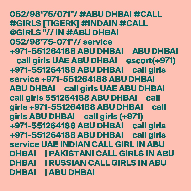 052/98*75/071"/ #ABU DHBAI #CALL #GIRLS [TIGERK] #INDAIN #CALL @GIRLS "// IN #ABU DHBAI 052/98*75-071"// service +971-551264188 ABU DHBAI     ABU DHBAI     call girls UAE ABU DHBAI     escort(+971) +971-551264188 ABU DHBAI     call girls service +971-551264188 ABU DHBAI     ABU DHBAI     call girls UAE ABU DHBAI     call girls 551264188 ABU DHBAI     call girls +971-551264188 ABU DHBAI     call girls ABU DHBAI     call girls (+971) +971-551264188 ABU DHBAI     call girls +971-551264188 ABU DHBAI     call girls service UAE INDIAN CALL GIRL IN ABU DHBAI     | PAKISTANI CALL GIRLS IN ABU DHBAI     | RUSSIAN CALL GIRLS IN ABU DHBAI     | ABU DHBAI  