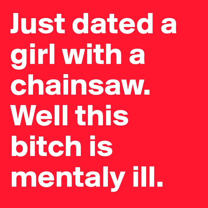 Just dated a girl with a chainsaw. Well this bitch is mentaly ill.