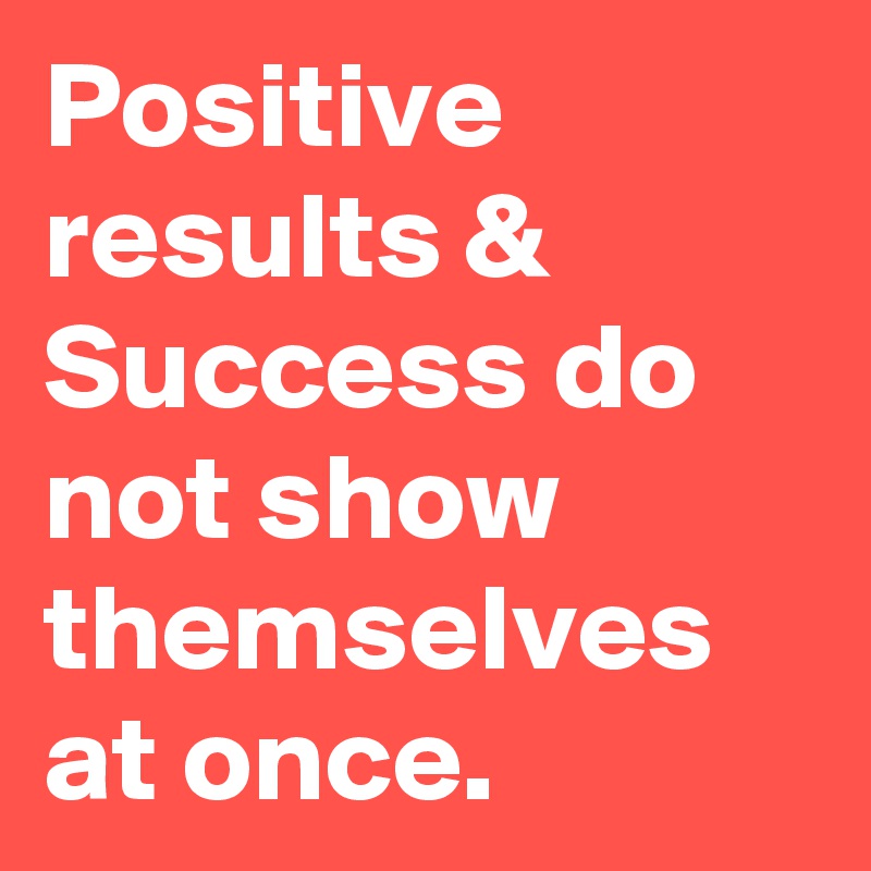 Positive results & Success do not show themselves at once. 