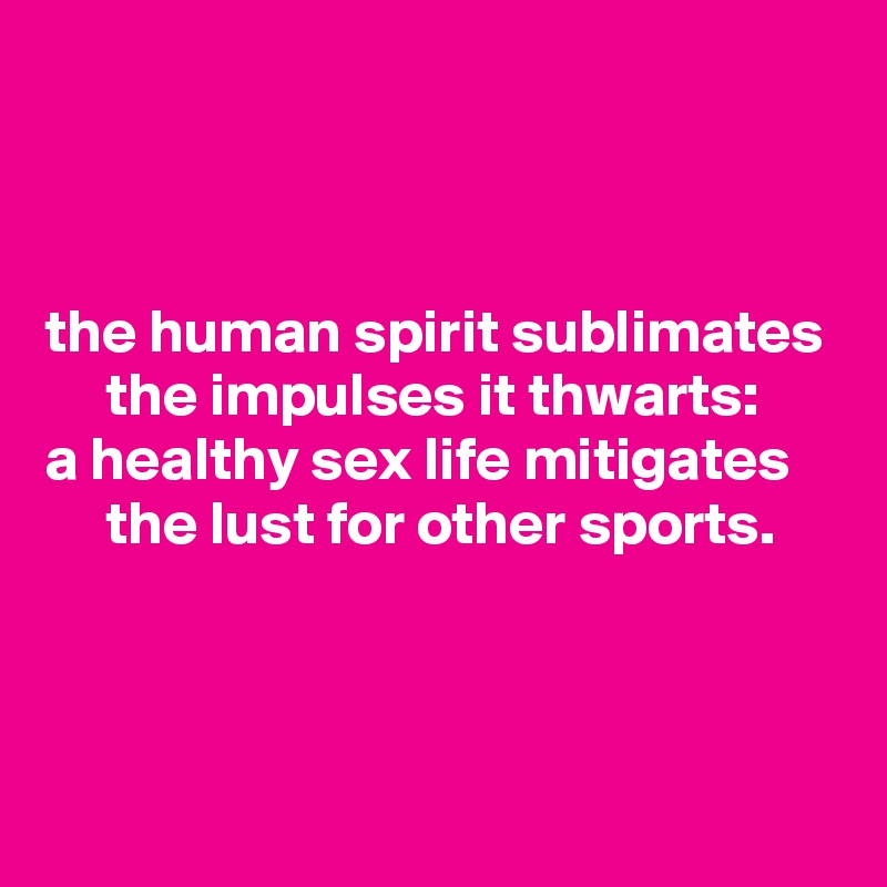



the human spirit sublimates
     the impulses it thwarts:
a healthy sex life mitigates
     the lust for other sports.



