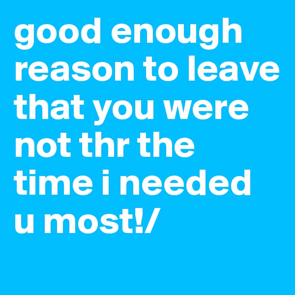 good enough reason to leave that you were not thr the time i needed u most!/