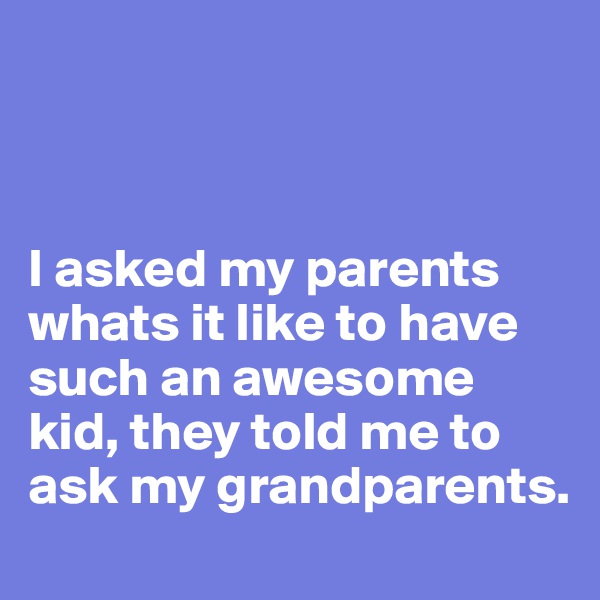 



I asked my parents whats it like to have such an awesome kid, they told me to ask my grandparents.