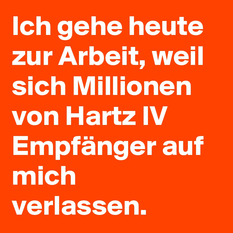 Ich gehe heute zur Arbeit, weil sich Millionen von Hartz IV Empfänger auf mich verlassen.