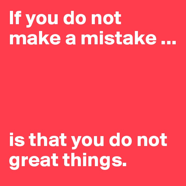 If you do not make a mistake ... 




is that you do not great things.