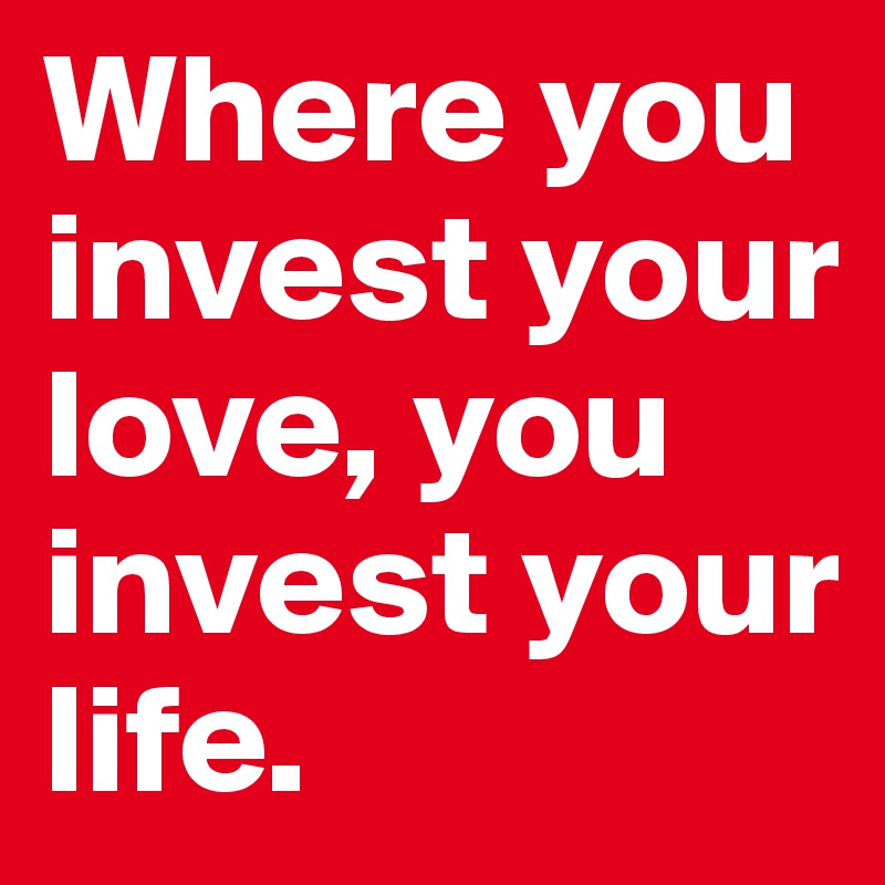 Where you invest your love, you invest your life.
