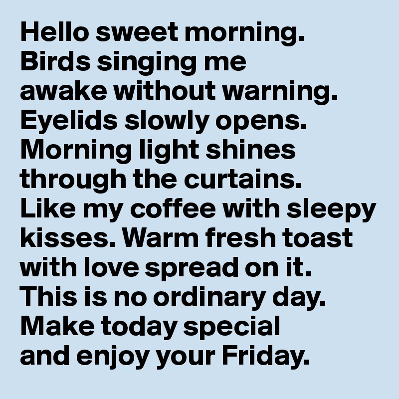 Hello sweet morning.
Birds singing me 
awake without warning. 
Eyelids slowly opens. Morning light shines through the curtains. 
Like my coffee with sleepy kisses. Warm fresh toast with love spread on it. 
This is no ordinary day. 
Make today special 
and enjoy your Friday.